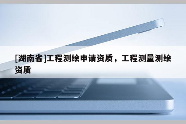 [湖南省]工程測(cè)繪申請(qǐng)資質(zhì)，工程測(cè)量測(cè)繪資質(zhì)