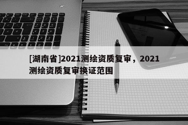 [湖南省]2021測繪資質(zhì)復審，2021測繪資質(zhì)復審換證范圍