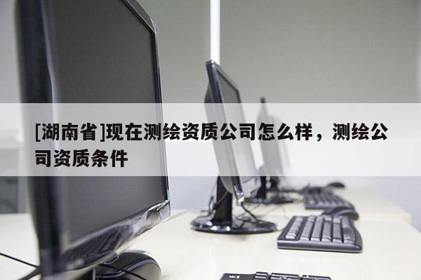 [湖南省]現(xiàn)在測繪資質(zhì)公司怎么樣，測繪公司資質(zhì)條件