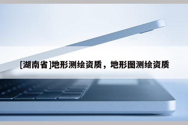 [湖南省]地形測(cè)繪資質(zhì)，地形圖測(cè)繪資質(zhì)