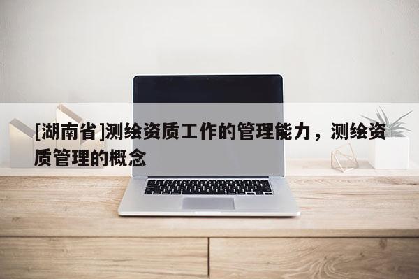 [湖南省]測(cè)繪資質(zhì)工作的管理能力，測(cè)繪資質(zhì)管理的概念