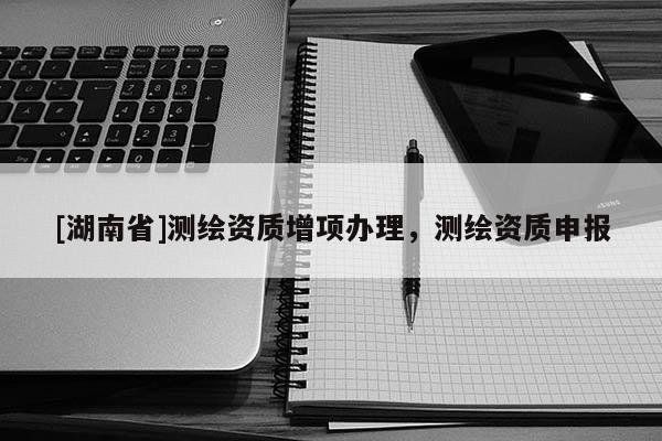 [湖南省]測(cè)繪資質(zhì)增項(xiàng)辦理，測(cè)繪資質(zhì)申報(bào)