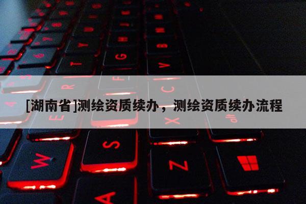 [湖南省]測繪資質(zhì)續(xù)辦，測繪資質(zhì)續(xù)辦流程