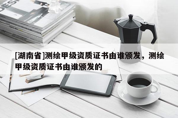 [湖南省]測繪甲級資質(zhì)證書由誰頒發(fā)，測繪甲級資質(zhì)證書由誰頒發(fā)的