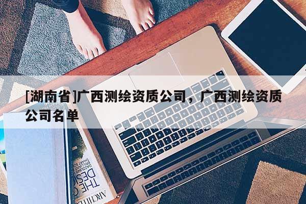[湖南省]廣西測(cè)繪資質(zhì)公司，廣西測(cè)繪資質(zhì)公司名單
