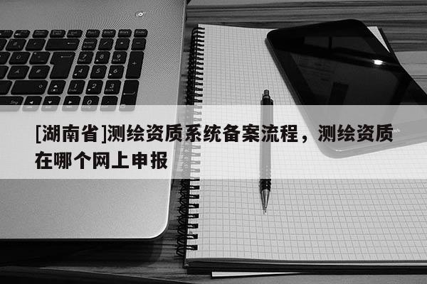 [湖南省]測繪資質(zhì)系統(tǒng)備案流程，測繪資質(zhì)在哪個網(wǎng)上申報