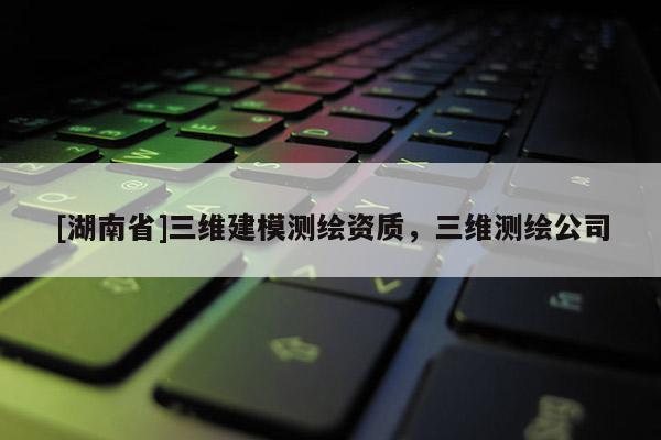 [湖南省]三維建模測繪資質(zhì)，三維測繪公司