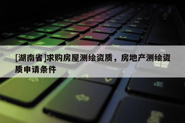 [湖南省]求購房屋測繪資質(zhì)，房地產(chǎn)測繪資質(zhì)申請條件