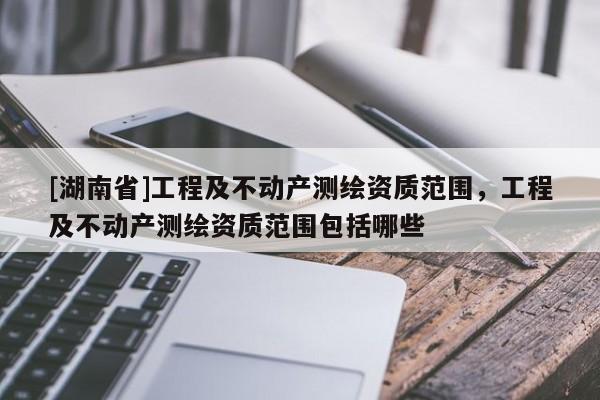 [湖南省]工程及不動(dòng)產(chǎn)測(cè)繪資質(zhì)范圍，工程及不動(dòng)產(chǎn)測(cè)繪資質(zhì)范圍包括哪些