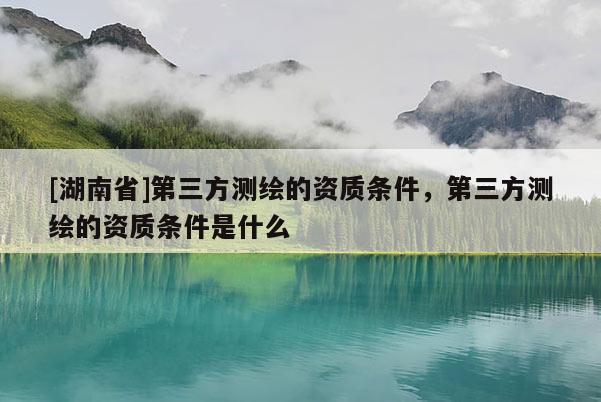 [湖南省]第三方測(cè)繪的資質(zhì)條件，第三方測(cè)繪的資質(zhì)條件是什么