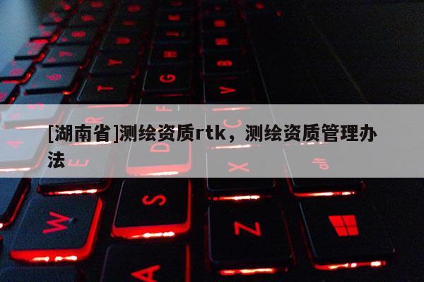 [湖南省]測繪資質(zhì)rtk，測繪資質(zhì)管理辦法