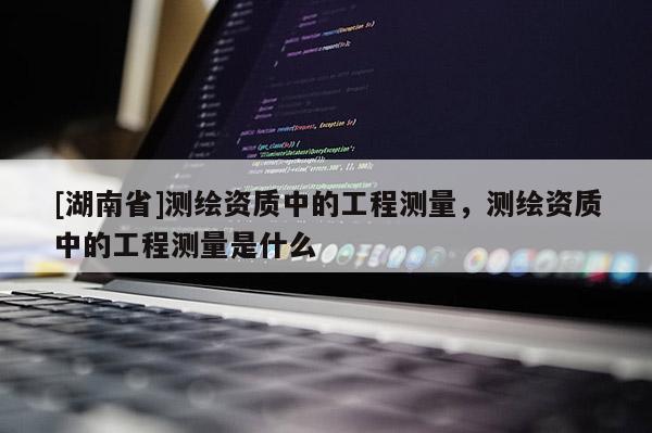 [湖南省]測繪資質(zhì)中的工程測量，測繪資質(zhì)中的工程測量是什么