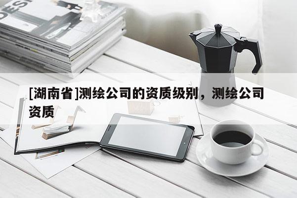 [湖南省]測(cè)繪公司的資質(zhì)級(jí)別，測(cè)繪公司 資質(zhì)