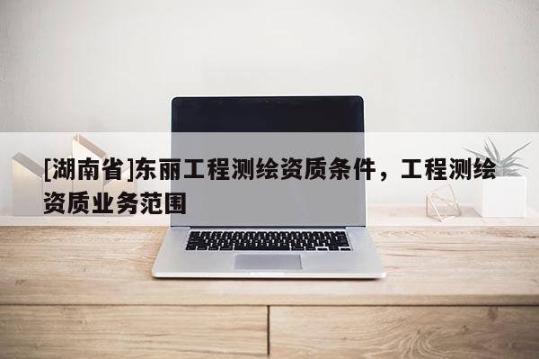 [湖南省]東麗工程測繪資質(zhì)條件，工程測繪資質(zhì)業(yè)務(wù)范圍