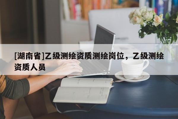 [湖南省]乙級測繪資質(zhì)測繪崗位，乙級測繪資質(zhì)人員