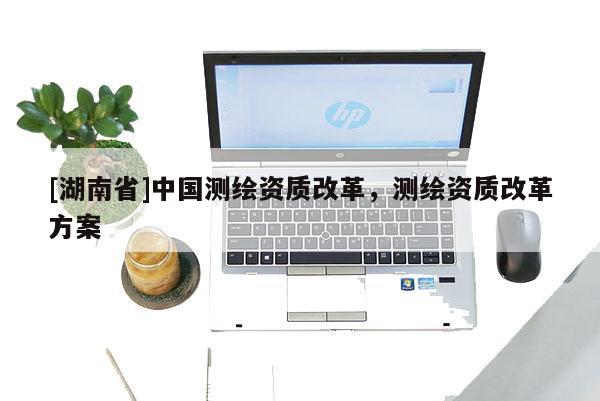 [湖南省]中國(guó)測(cè)繪資質(zhì)改革，測(cè)繪資質(zhì)改革方案