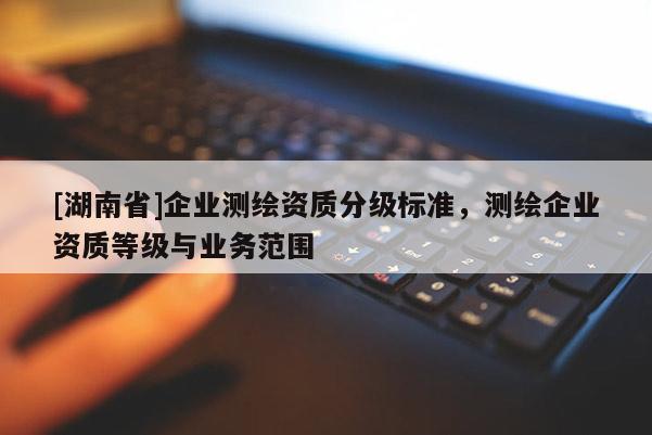 [湖南省]企業(yè)測繪資質(zhì)分級(jí)標(biāo)準(zhǔn)，測繪企業(yè)資質(zhì)等級(jí)與業(yè)務(wù)范圍