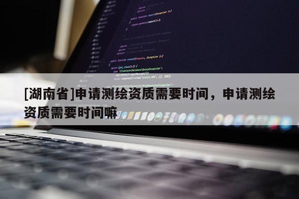 [湖南省]申請測繪資質(zhì)需要時間，申請測繪資質(zhì)需要時間嘛