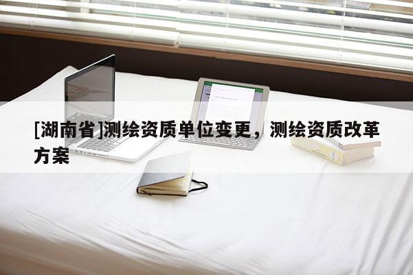 [湖南省]測繪資質(zhì)單位變更，測繪資質(zhì)改革方案