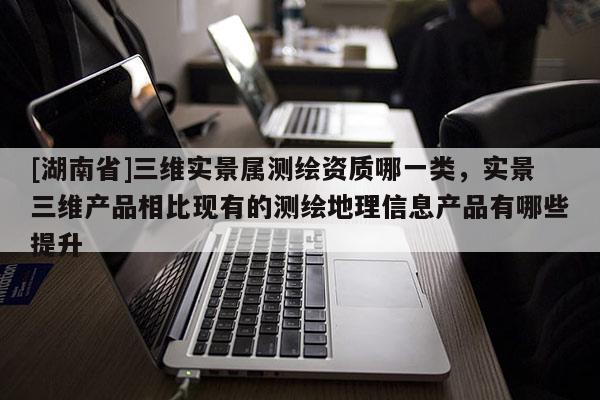 [湖南省]三維實(shí)景屬測繪資質(zhì)哪一類，實(shí)景三維產(chǎn)品相比現(xiàn)有的測繪地理信息產(chǎn)品有哪些提升