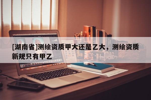[湖南省]測繪資質(zhì)甲大還是乙大，測繪資質(zhì)新規(guī)只有甲乙
