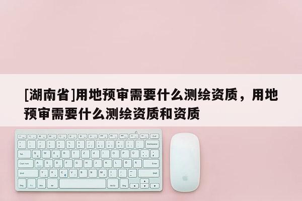 [湖南省]用地預(yù)審需要什么測繪資質(zhì)，用地預(yù)審需要什么測繪資質(zhì)和資質(zhì)