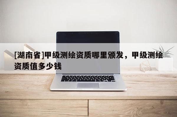 [湖南省]甲級測繪資質(zhì)哪里頒發(fā)，甲級測繪資質(zhì)值多少錢