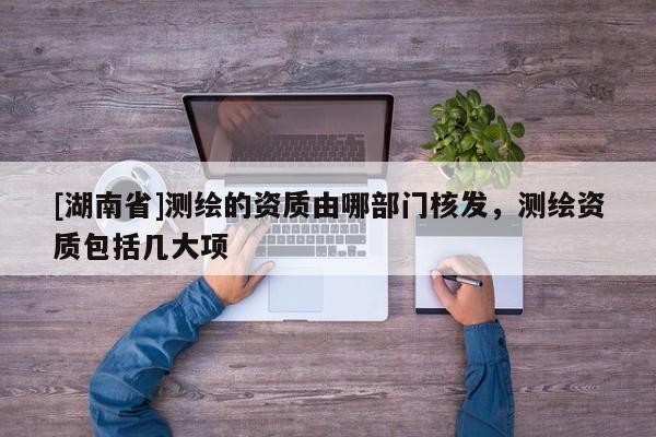 [湖南省]測繪的資質由哪部門核發(fā)，測繪資質包括幾大項