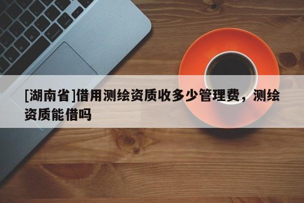 [湖南省]借用測繪資質(zhì)收多少管理費(fèi)，測繪資質(zhì)能借嗎