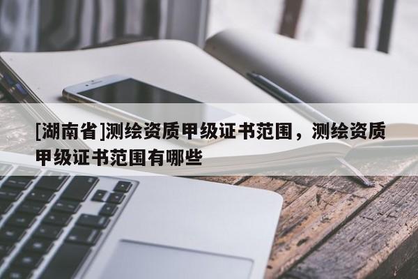 [湖南省]測繪資質(zhì)甲級證書范圍，測繪資質(zhì)甲級證書范圍有哪些