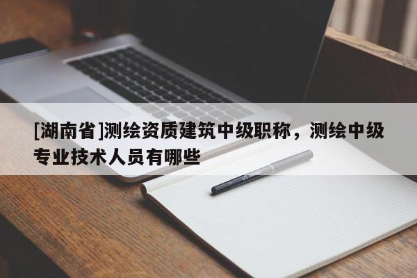 [湖南省]測繪資質(zhì)建筑中級職稱，測繪中級專業(yè)技術(shù)人員有哪些