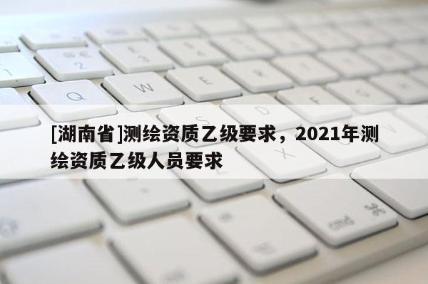 [湖南省]測繪資質乙級要求，2021年測繪資質乙級人員要求