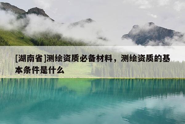 [湖南省]測繪資質必備材料，測繪資質的基本條件是什么