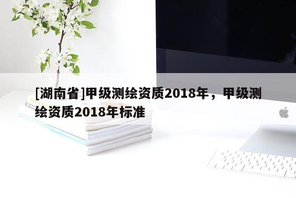 [湖南省]甲級測繪資質(zhì)2018年，甲級測繪資質(zhì)2018年標(biāo)準(zhǔn)