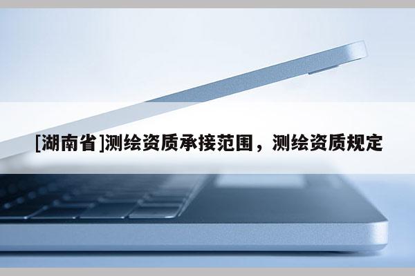 [湖南省]測繪資質(zhì)承接范圍，測繪資質(zhì)規(guī)定