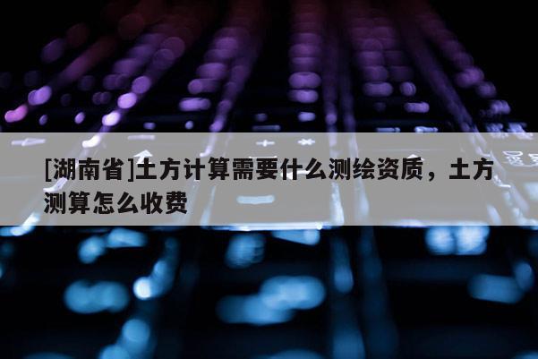 [湖南省]土方計(jì)算需要什么測繪資質(zhì)，土方測算怎么收費(fèi)