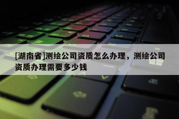 [湖南省]測(cè)繪公司資質(zhì)怎么辦理，測(cè)繪公司資質(zhì)辦理需要多少錢