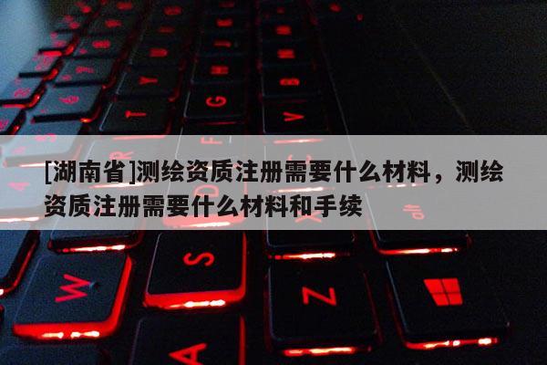 [湖南省]測(cè)繪資質(zhì)注冊(cè)需要什么材料，測(cè)繪資質(zhì)注冊(cè)需要什么材料和手續(xù)