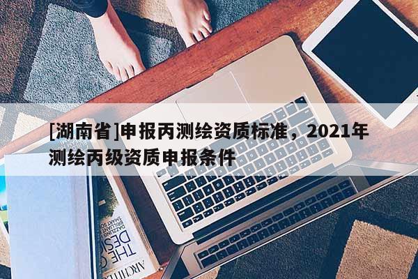 [湖南省]申報(bào)丙測繪資質(zhì)標(biāo)準(zhǔn)，2021年測繪丙級資質(zhì)申報(bào)條件