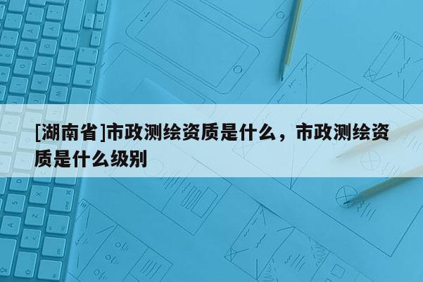 [湖南省]市政測繪資質(zhì)是什么，市政測繪資質(zhì)是什么級別