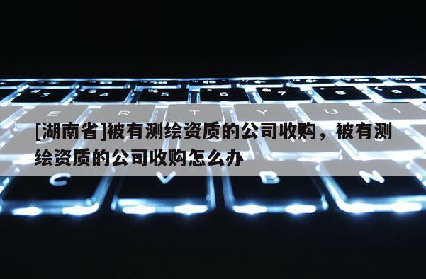 [湖南省]被有測繪資質(zhì)的公司收購，被有測繪資質(zhì)的公司收購怎么辦