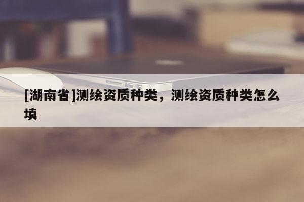 [湖南省]測繪資質種類，測繪資質種類怎么填