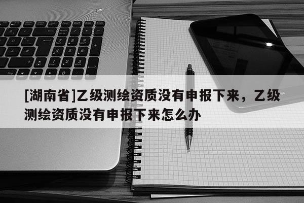 [湖南省]乙級測繪資質(zhì)沒有申報(bào)下來，乙級測繪資質(zhì)沒有申報(bào)下來怎么辦