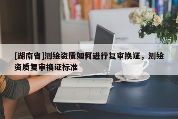 [湖南省]測(cè)繪資質(zhì)如何進(jìn)行復(fù)審換證，測(cè)繪資質(zhì)復(fù)審換證標(biāo)準(zhǔn)