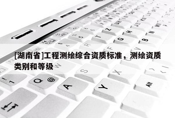 [湖南省]工程測(cè)繪綜合資質(zhì)標(biāo)準(zhǔn)，測(cè)繪資質(zhì)類別和等級(jí)