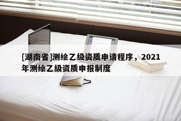 [湖南省]測(cè)繪乙級(jí)資質(zhì)申請(qǐng)程序，2021年測(cè)繪乙級(jí)資質(zhì)申報(bào)制度