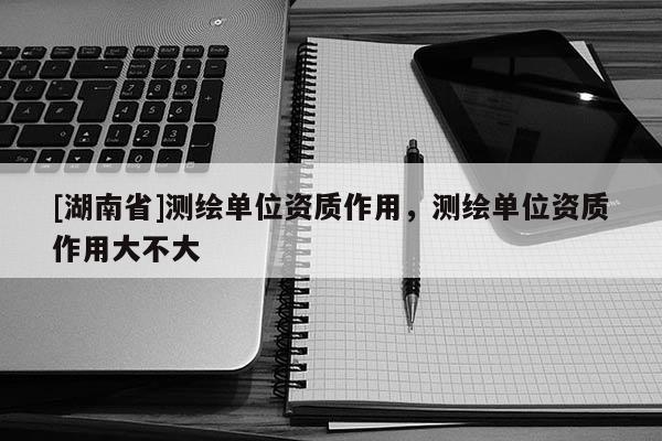 [湖南省]測繪單位資質(zhì)作用，測繪單位資質(zhì)作用大不大