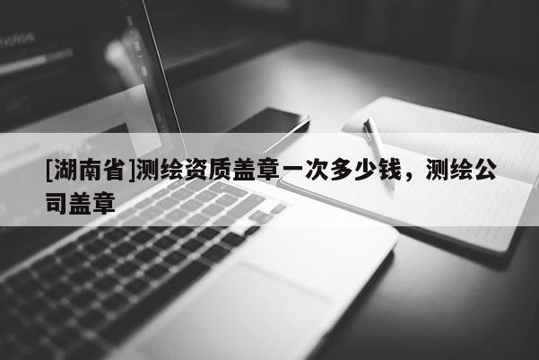 [湖南省]測繪資質(zhì)蓋章一次多少錢，測繪公司蓋章