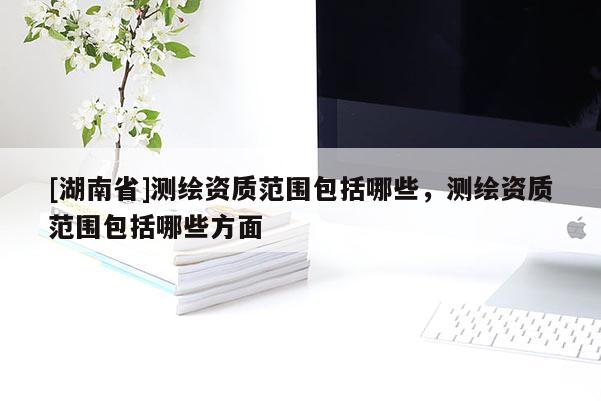 [湖南省]測(cè)繪資質(zhì)范圍包括哪些，測(cè)繪資質(zhì)范圍包括哪些方面