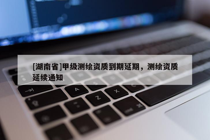 [湖南省]甲級測繪資質(zhì)到期延期，測繪資質(zhì)延續(xù)通知
